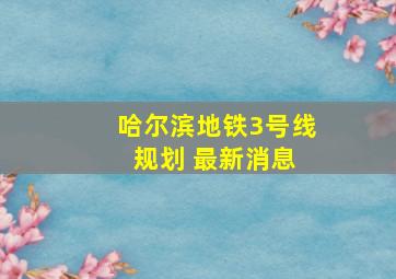 哈尔滨地铁3号线 规划 最新消息